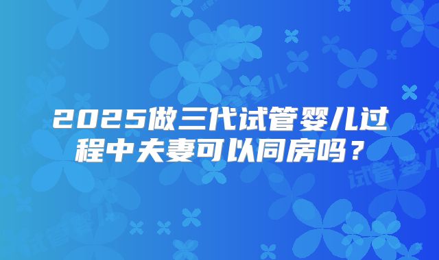 2025做三代试管婴儿过程中夫妻可以同房吗?
