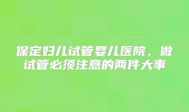 保定妇儿试管婴儿医院，做试管必须注意的两件大事