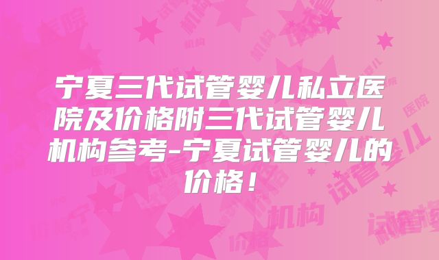 宁夏三代试管婴儿私立医院及价格附三代试管婴儿机构参考-宁夏试管婴儿的价格!