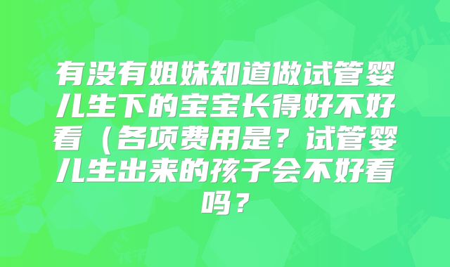 有没有姐妹知道做试管婴儿生下的宝宝长得好不好看(各项费用是?试管婴儿生出来的孩子会不好看吗?