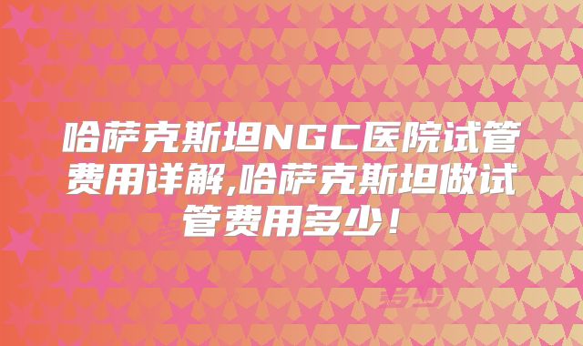 哈萨克斯坦NGC医院试管费用详解,哈萨克斯坦做试管费用多少！