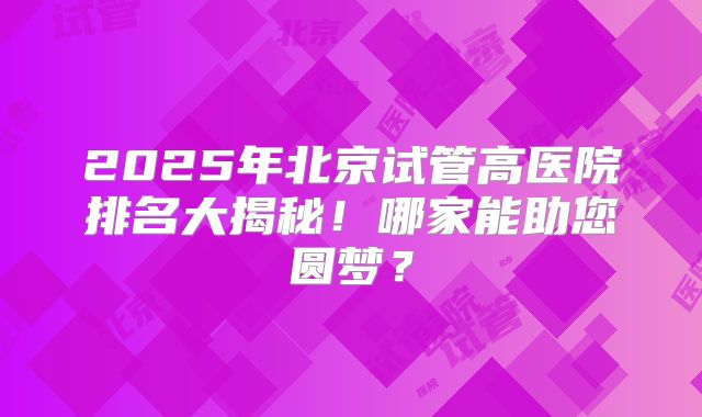 2025年北京试管高医院排名大揭秘！哪家能助您圆梦？