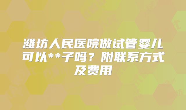 潍坊人民医院做试管婴儿可以**子吗？附联系方式及费用