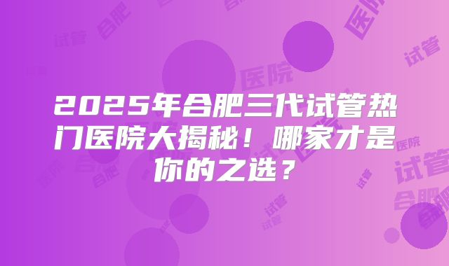 2025年合肥三代试管热门医院大揭秘！哪家才是你的之选？
