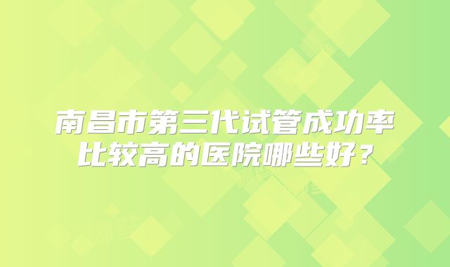 南昌市第三代试管成功率比较高的医院哪些好？