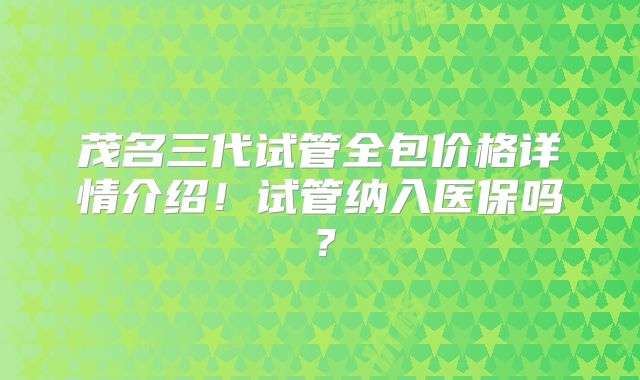 茂名三代试管全包价格详情介绍！试管纳入医保吗？