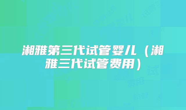 湘雅第三代试管婴儿（湘雅三代试管费用）