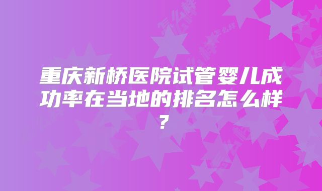 重庆新桥医院试管婴儿成功率在当地的排名怎么样？
