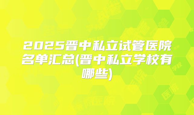 2025晋中私立试管医院名单汇总(晋中私立学校有哪些)