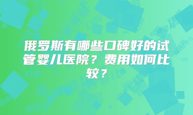 俄罗斯有哪些口碑好的试管婴儿医院?费用如何比较?