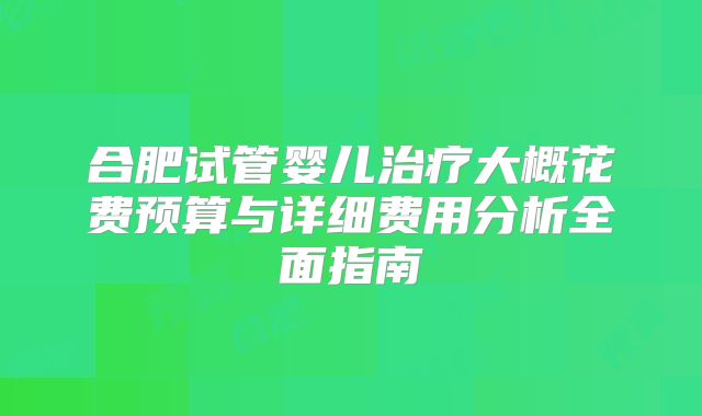 合肥试管婴儿治疗大概花费预算与详细费用分析全面指南
