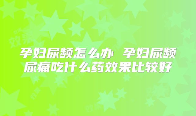 孕妇尿频怎么办 孕妇尿频尿痛吃什么药效果比较好