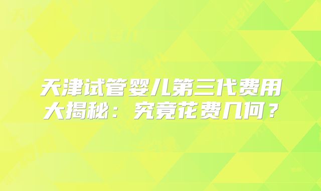 天津试管婴儿第三代费用大揭秘：究竟花费几何？
