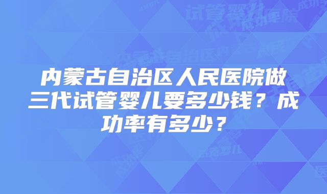 内蒙古自治区人民医院做三代试管婴儿要多少钱？成功率有多少？