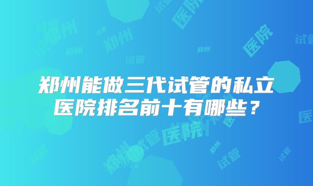 郑州能做三代试管的私立医院排名前十有哪些？