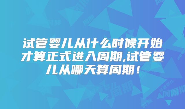 试管婴儿从什么时候开始才算正式进入周期,试管婴儿从哪天算周期!