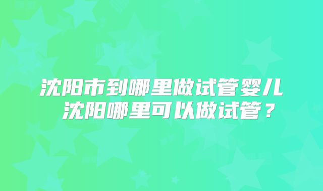沈阳市到哪里做试管婴儿 沈阳哪里可以做试管？