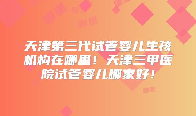 天津第三代试管婴儿生孩机构在哪里！天津三甲医院试管婴儿哪家好！