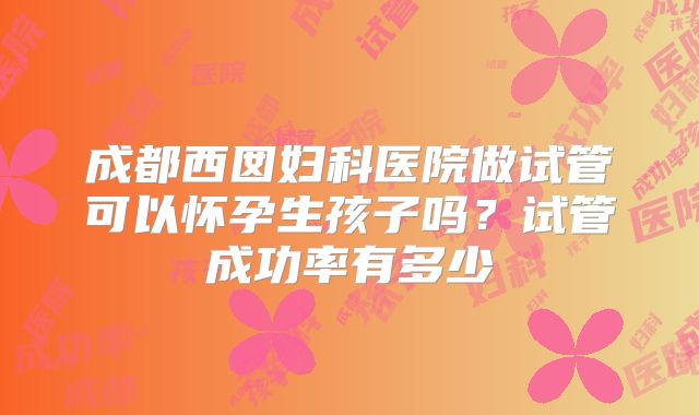 成都西囡妇科医院做试管可以怀孕生孩子吗?试管成功率有多少