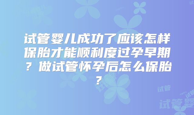 试管婴儿成功了应该怎样保胎才能顺利度过孕早期？做试管怀孕后怎么保胎？