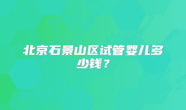 北京石景山区试管婴儿多少钱？