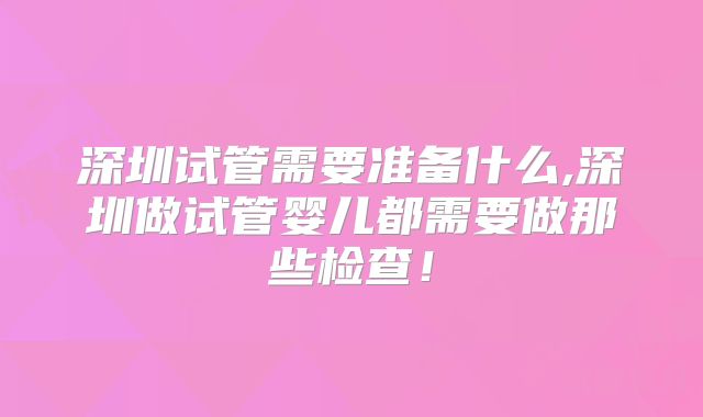 深圳试管需要准备什么,深圳做试管婴儿都需要做那些检查!