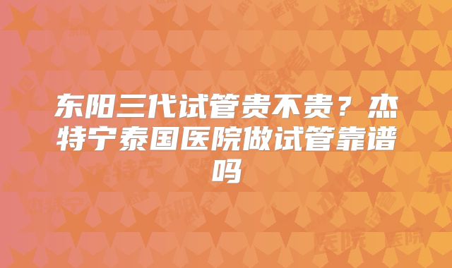 东阳三代试管贵不贵？杰特宁泰国医院做试管靠谱吗