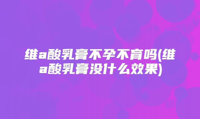 维a酸乳膏不孕不育吗(维a酸乳膏没什么效果)