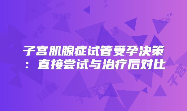 子宫肌腺症试管受孕决策：直接尝试与治疗后对比
