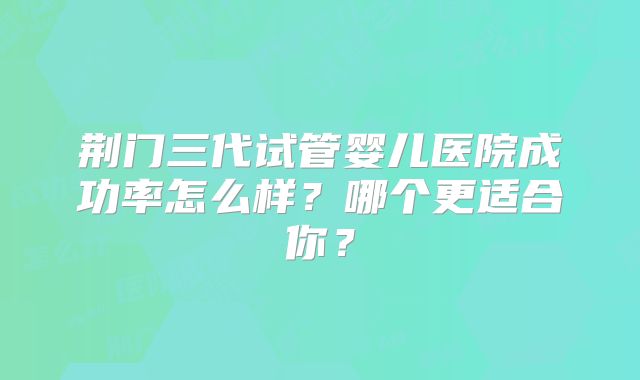 荆门三代试管婴儿医院成功率怎么样？哪个更适合你？