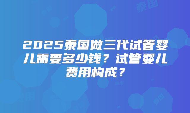 2025泰国做三代试管婴儿需要多少钱?试管婴儿费用构成?