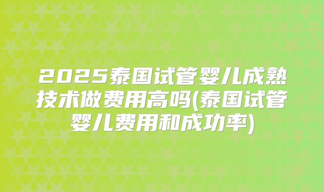 2025泰国试管婴儿成熟技术做费用高吗(泰国试管婴儿费用和成功率)
