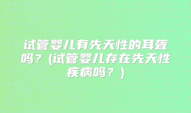 试管婴儿有先天性的耳聋吗?(试管婴儿存在先天性疾病吗?)