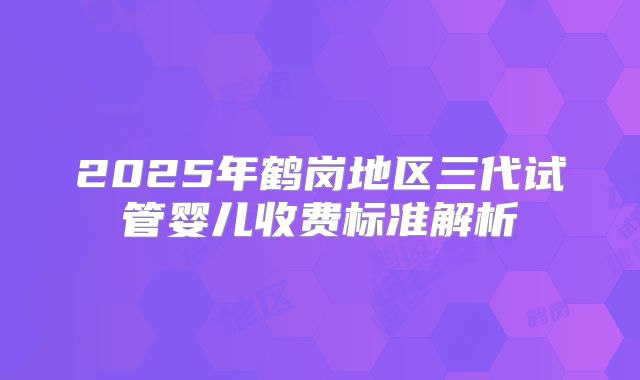 2025年鹤岗地区三代试管婴儿收费标准解析