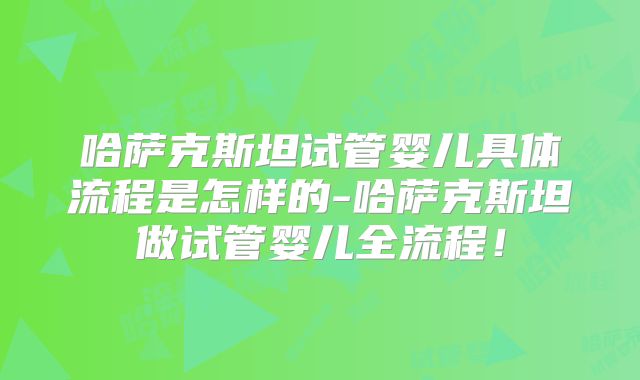 哈萨克斯坦试管婴儿具体流程是怎样的-哈萨克斯坦做试管婴儿全流程！