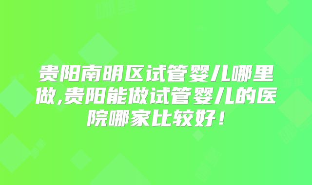 贵阳南明区试管婴儿哪里做,贵阳能做试管婴儿的医院哪家比较好！
