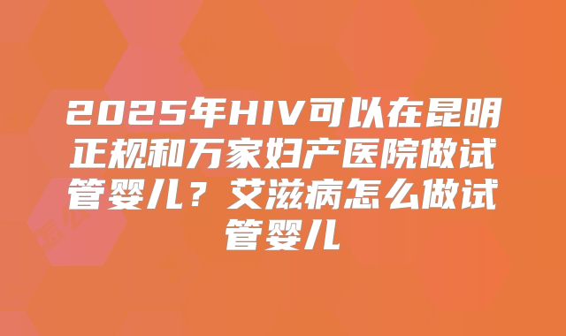 2025年HIV可以在昆明正规和万家妇产医院做试管婴儿？艾滋病怎么做试管婴儿