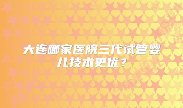 大连哪家医院三代试管婴儿技术更优？