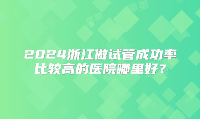 2024浙江做试管成功率比较高的医院哪里好？