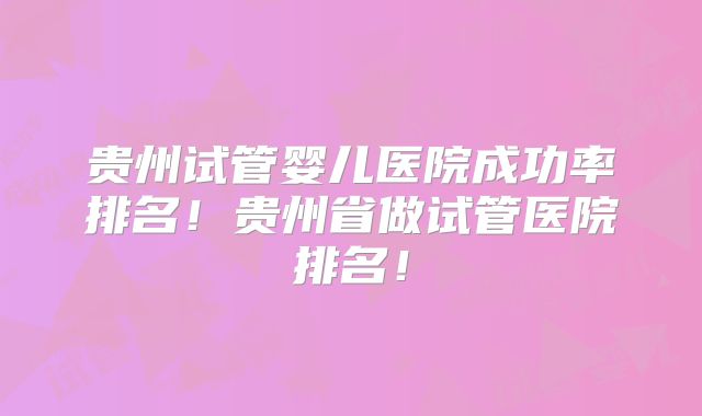 贵州试管婴儿医院成功率排名!贵州省做试管医院排名!