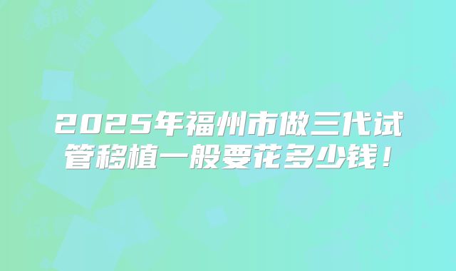 2025年福州市做三代试管移植一般要花多少钱！