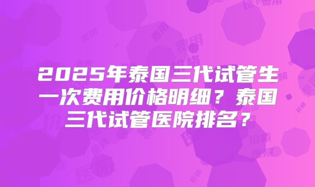 2025年泰国三代试管生一次费用价格明细？泰国三代试管医院排名？