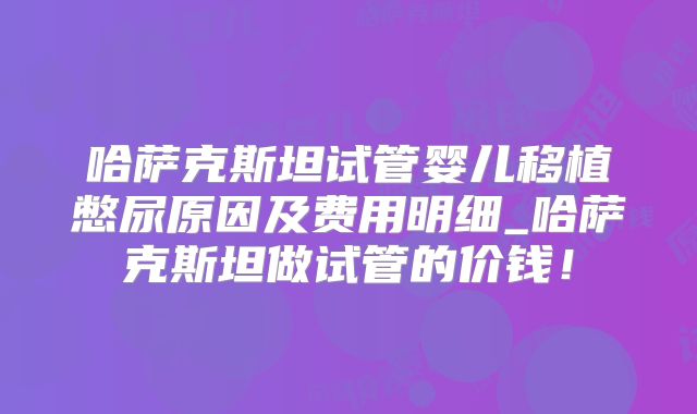 哈萨克斯坦试管婴儿移植憋尿原因及费用明细_哈萨克斯坦做试管的价钱！
