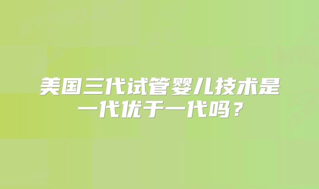 美国三代试管婴儿技术是一代优于一代吗？