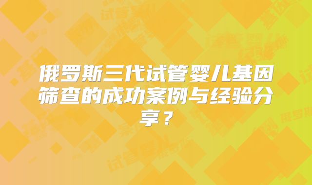 俄罗斯三代试管婴儿基因筛查的成功案例与经验分享？