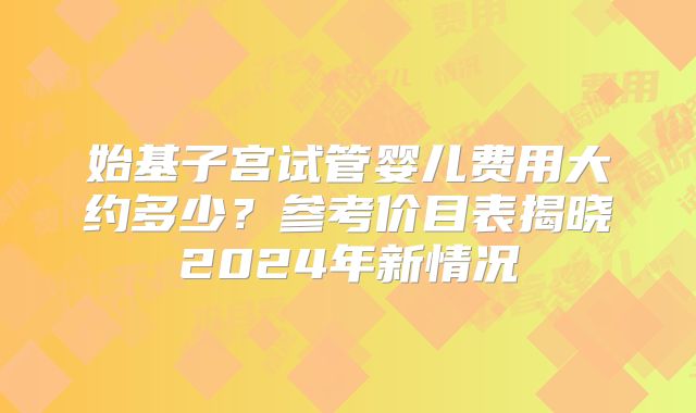 始基子宫试管婴儿费用大约多少？参考价目表揭晓2024年新情况