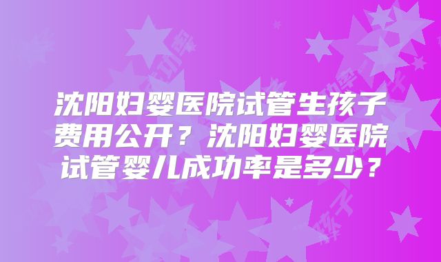 沈阳妇婴医院试管生孩子费用公开？沈阳妇婴医院试管婴儿成功率是多少？