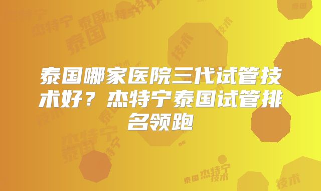 泰国哪家医院三代试管技术好？杰特宁泰国试管排名领跑
