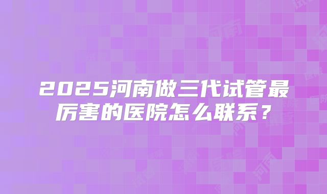2025河南做三代试管最厉害的医院怎么联系？