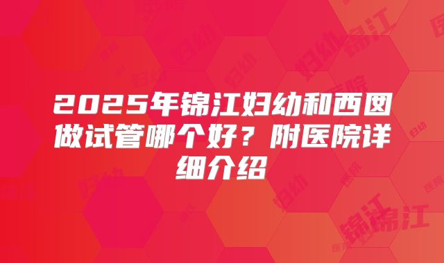 2025年锦江妇幼和西囡做试管哪个好?附医院详细介绍